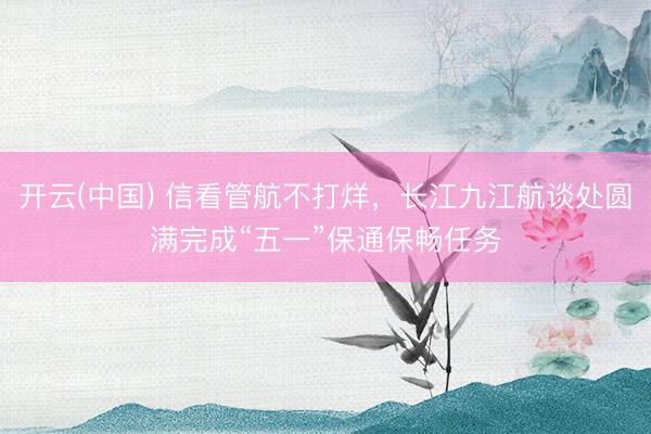 开云(中国) 信看管航不打烊，长江九江航谈处圆满完成“五一”保通保畅任务