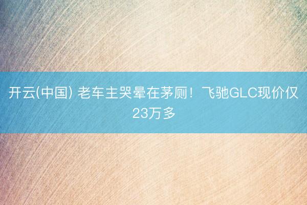 开云(中国) 老车主哭晕在茅厕！飞驰GLC现价仅23万多