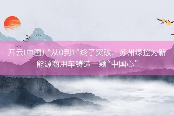 开云(中国) “从0到1”终了突破,苏州绿控为新能源商用车铸造一颗“中国心”