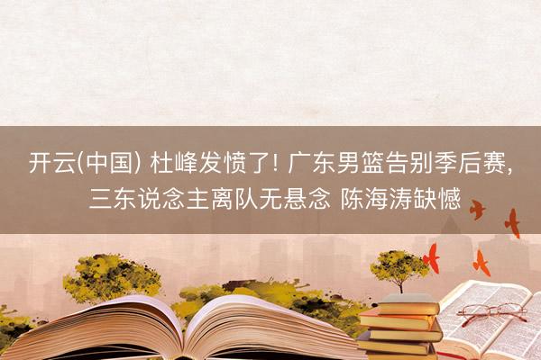 开云(中国) 杜峰发愤了! 广东男篮告别季后赛， 三东说念主离队无悬念 陈海涛缺憾