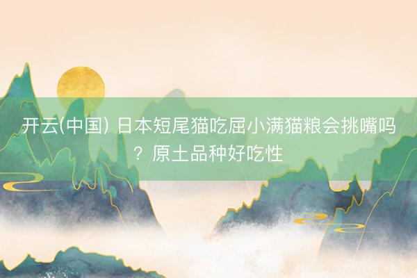 开云(中国) 日本短尾猫吃屈小满猫粮会挑嘴吗？原土品种好吃性