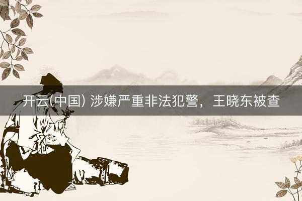 开云(中国) 涉嫌严重非法犯警，王晓东被查