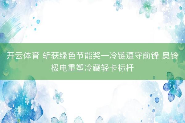 开云体育 斩获绿色节能奖—冷链遵守前锋 奥铃极电重塑冷藏轻卡标杆