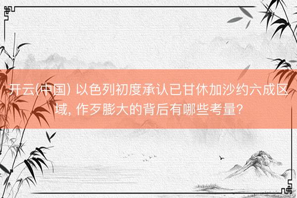 开云(中国) 以色列初度承认已甘休加沙约六成区域， 作歹膨大的背后有哪些考量?