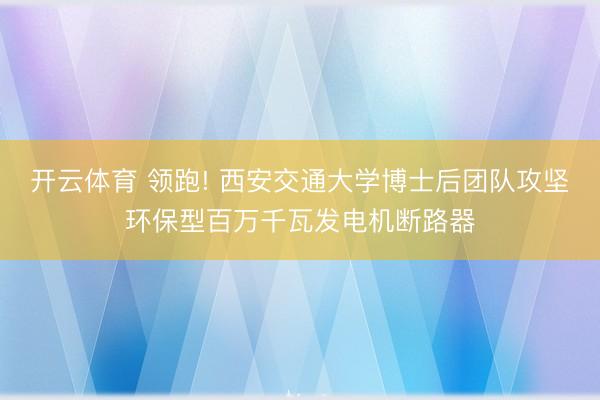开云体育 领跑! 西安交通大学博士后团队攻坚环保型百万千瓦发电机断路器