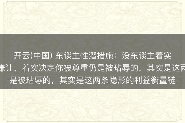 开云(中国) 东谈主性潜措施：没东谈主着实在乎你有多和顺、多谦让，着实决定你被尊重仍是被玷辱的，其实是这两条隐形的利益衡量链