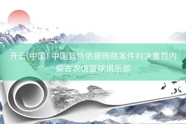 开云(中国) 中国篮协依据贿赂案件判决重罚内蒙古农信篮球俱乐部