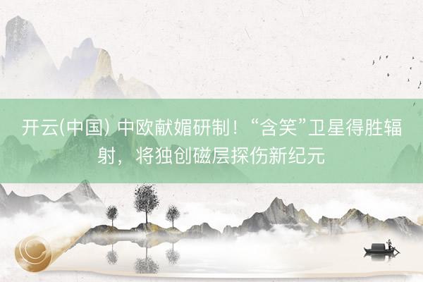 开云(中国) 中欧献媚研制！“含笑”卫星得胜辐射，将独创磁层探伤新纪元