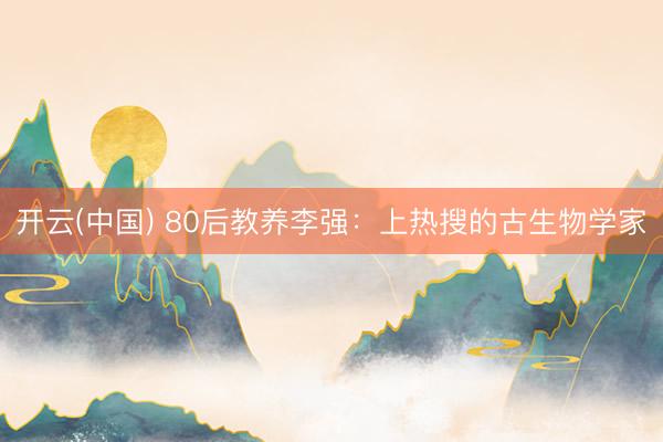 开云(中国) 80后教养李强:上热搜的古生物学家
