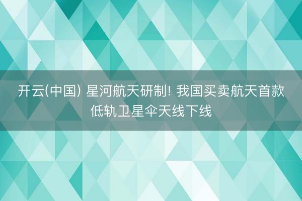 开云(中国) 星河航天研制! 我国买卖航天首款低轨卫星伞天线下线
