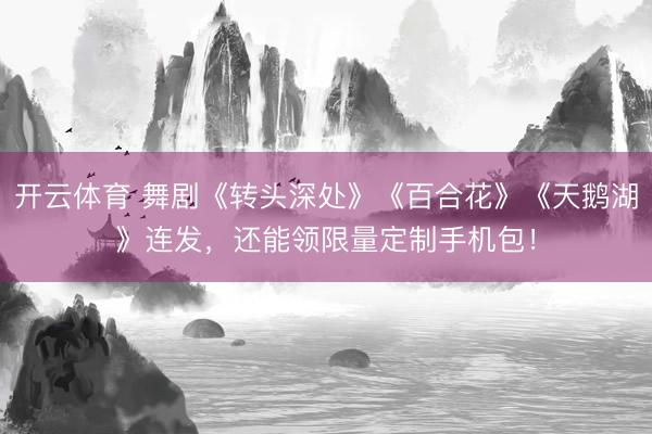 开云体育 舞剧《转头深处》《百合花》《天鹅湖》连发，还能领限量定制手机包！