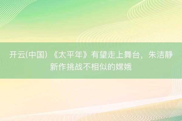 开云(中国) 《太平年》有望走上舞台，朱洁静新作挑战不相似的嫦娥