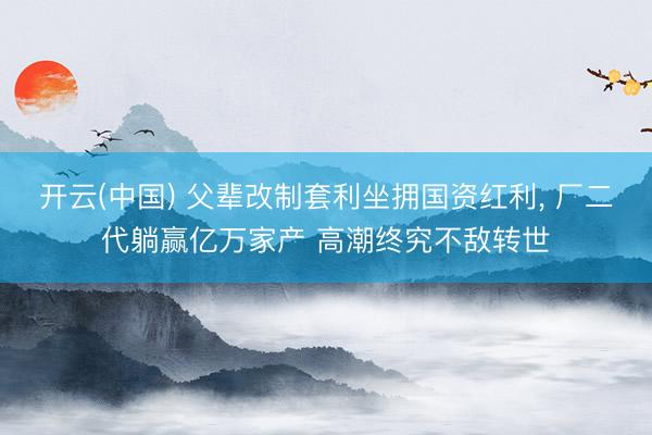 开云(中国) 父辈改制套利坐拥国资红利， 厂二代躺赢亿万家产 高潮终究不敌转世