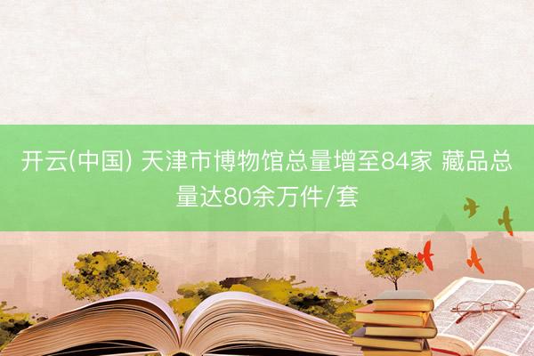 开云(中国) 天津市博物馆总量增至84家 藏品总量达80余万件/套