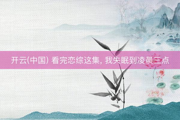 开云(中国) 看完恋综这集， 我失眠到凌晨三点