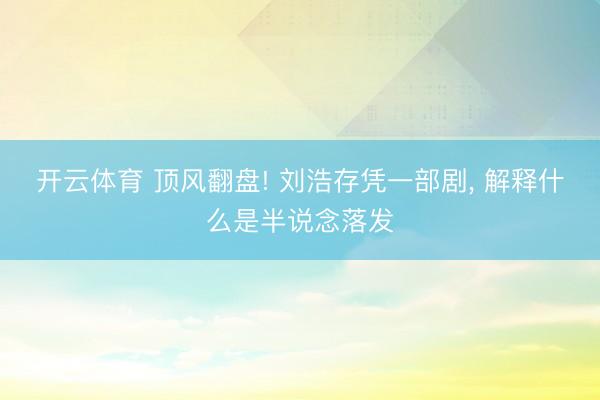 开云体育 顶风翻盘! 刘浩存凭一部剧， 解释什么是半说念落发