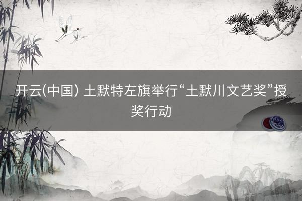开云(中国) 土默特左旗举行“土默川文艺奖”授奖行动