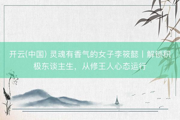 开云(中国) 灵魂有香气的女子李筱懿丨解锁积极东谈主生，从修王人心态运行