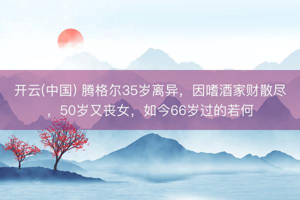 开云(中国) 腾格尔35岁离异，因嗜酒家财散尽，50岁又丧女，如今66岁过的若何