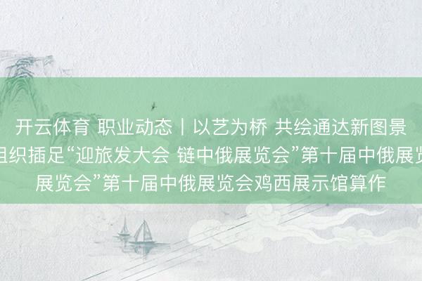 开云体育 职业动态丨以艺为桥 共绘通达新图景——鸡西市侨青会组织插足“迎旅发大会 链中俄展览会”第十届中俄展览会鸡西展示馆算作