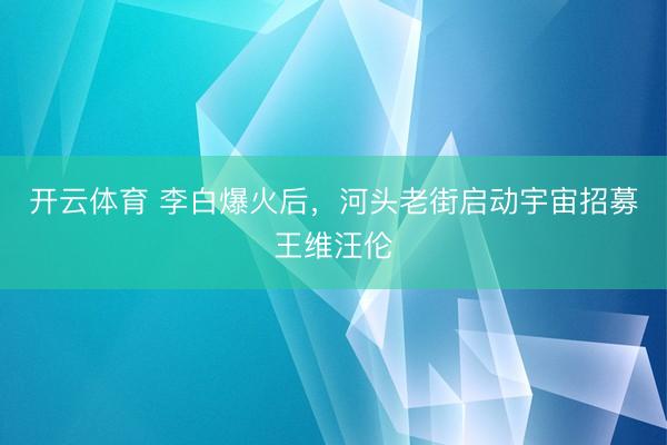 开云体育 李白爆火后，河头老街启动宇宙招募王维汪伦