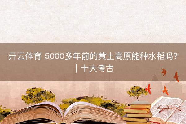 开云体育 5000多年前的黄土高原能种水稻吗？｜十大考古