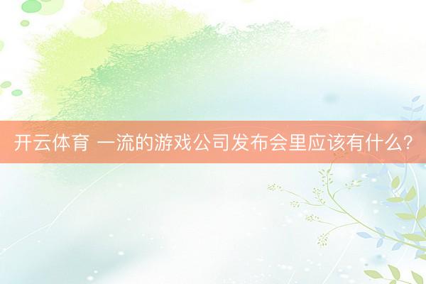 开云体育 一流的游戏公司发布会里应该有什么？