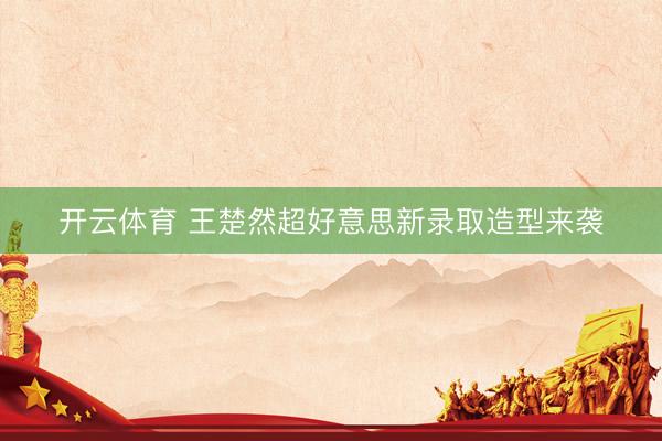 开云体育 王楚然超好意思新录取造型来袭