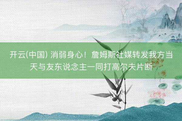 开云(中国) 消弱身心！詹姆斯社媒转发我方当天与友东说念主一同打高尔夫片断