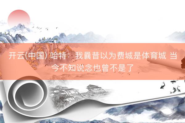 开云(中国) 哈特:我曩昔以为费城是体育城 当今不知说念也曾不是了