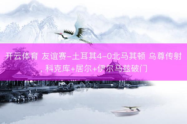 开云体育 友谊赛-土耳其4-0北马其顿 乌尊传射， 科克库+居尔+伊尔马兹破门