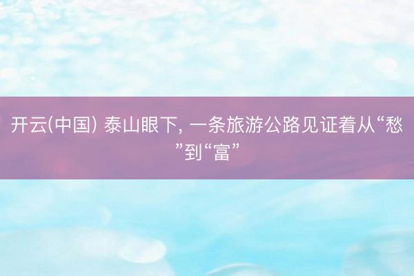 开云(中国) 泰山眼下， 一条旅游公路见证着从“愁”到“富”