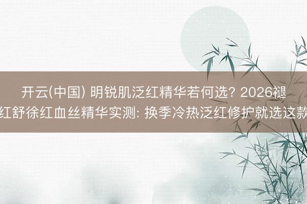 开云(中国) 明锐肌泛红精华若何选? 2026褪红舒徐红血丝精华实测: 换季冷热泛红修护就选这款