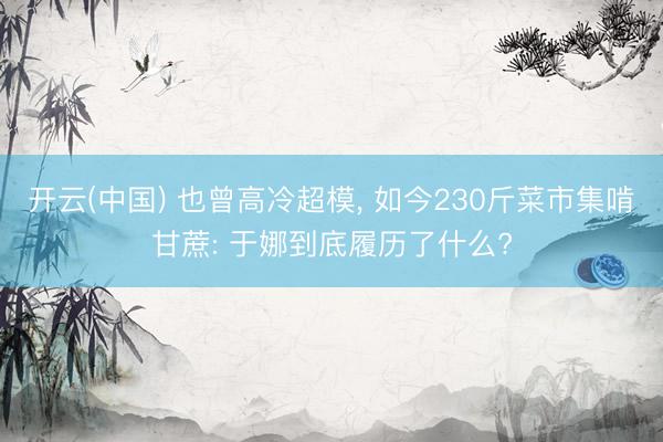 开云(中国) 也曾高冷超模, 如今230斤菜市集啃甘蔗: 于娜到底履历了什么?