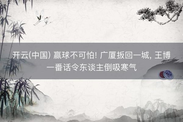 开云(中国) 赢球不可怕! 广厦扳回一城， 王博一番话令东谈主倒吸寒气