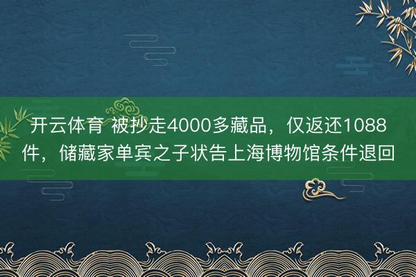开云体育 被抄走4000多藏品，仅返还1088件，储藏家单宾之子状告上海博物馆条件退回
