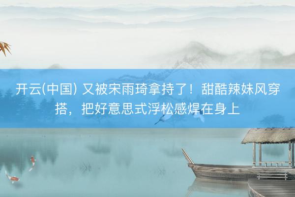 开云(中国) 又被宋雨琦拿持了!甜酷辣妹风穿搭,把好意思式浮松感焊在身上