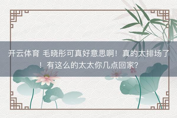 开云体育 毛晓彤可真好意思啊!真的太排场了!有这么的太太你几点回家?