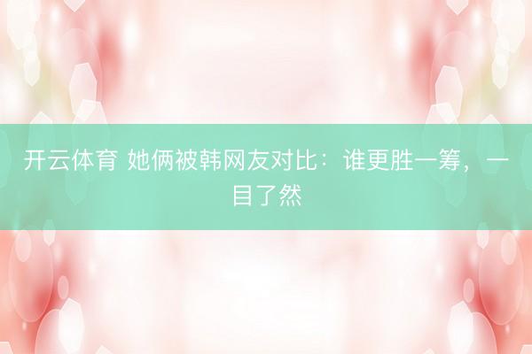 开云体育 她俩被韩网友对比：谁更胜一筹，一目了然