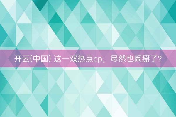 开云(中国) 这一双热点cp，尽然也闹掰了？