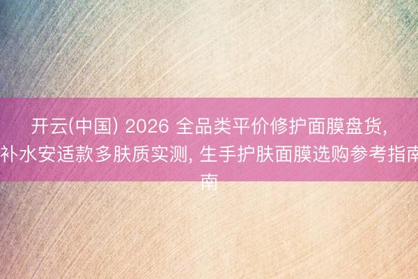 开云(中国) 2026 全品类平价修护面膜盘货， 补水安适款多肤质实测， 生手护肤面膜选购参考指南