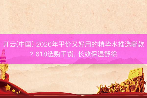 开云(中国) 2026年平价又好用的精华水推选哪款? 618选购干货， 长效保湿舒徐