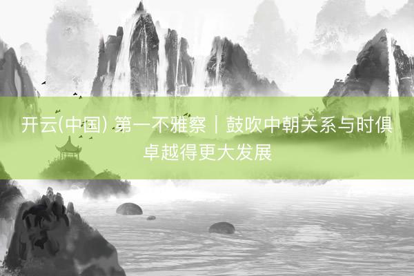 开云(中国) 第一不雅察|鼓吹中朝关系与时俱卓越得更大发展
