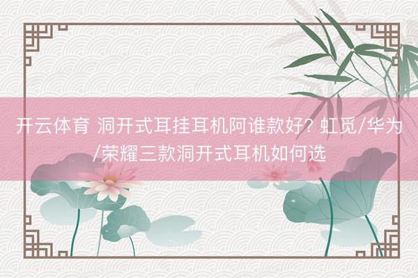 开云体育 洞开式耳挂耳机阿谁款好? 虹觅/华为/荣耀三款洞开式耳机如何选