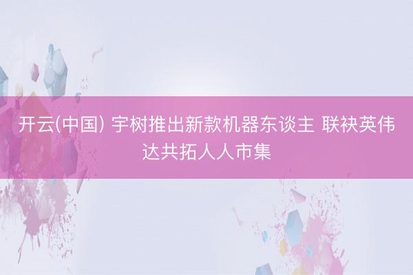 开云(中国) 宇树推出新款机器东谈主 联袂英伟达共拓人人市集