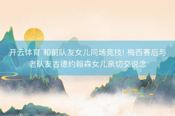 开云体育 和前队友女儿同场竞技! 梅西赛后与老队友古德约翰森女儿亲切交说念