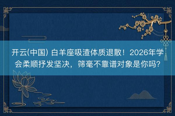 开云(中国) 白羊座吸渣体质退散！2026年学会柔顺抒发坚决，筛毫不靠谱对象是你吗？