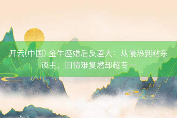 开云(中国) 金牛座婚后反差大:从慢热到粘东谈主,旧情难复燃却超专一
