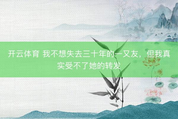 开云体育 我不想失去三十年的一又友，但我真实受不了她的转发