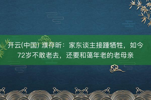 开云(中国) 濮存昕:家东谈主接踵牺牲,如今72岁不敢老去,还要和蔼年老的老母亲
